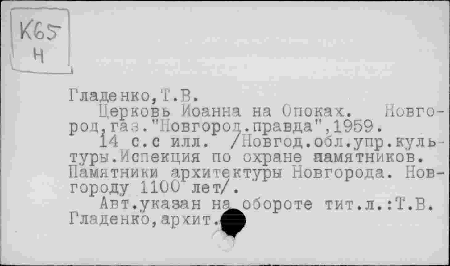 ﻿Гладенко,Т.В.
Церковь Иоанна на Опоках. Новго род.газ."Новгород.правда",1959.
14 с.с илл. /Новгод.обл.упр.куль туры.Испекция по охране памятников. Памятники архитектуры Новгорода. Нов городу 1100 лет/.
Авт.указан н^обороте тит.л.:Т.В. Гладенко,ар хит.